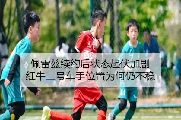 佩雷兹续约后状态起伏加剧 红牛二号车手位置为何仍不稳